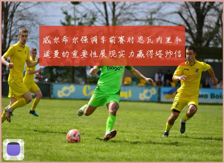 威尔希尔强调季前赛对恩瓦内里和道曼的重要性展现实力赢得塔帅信任